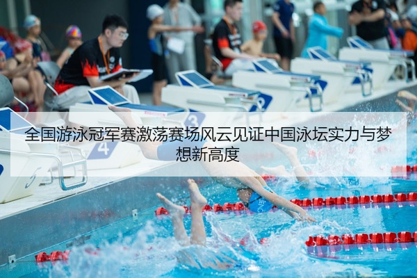 全国游泳冠军赛激荡赛场风云见证中国泳坛实力与梦想新高度