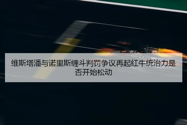 维斯塔潘与诺里斯缠斗判罚争议再起红牛统治力是否开始松动